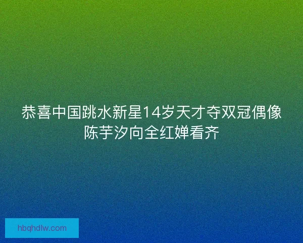 恭喜中国跳水新星14岁天才夺双冠偶像陈芋汐向全红婵看齐