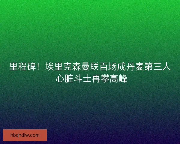 里程碑！埃里克森曼联百场成丹麦第三人 心脏斗士再攀高峰