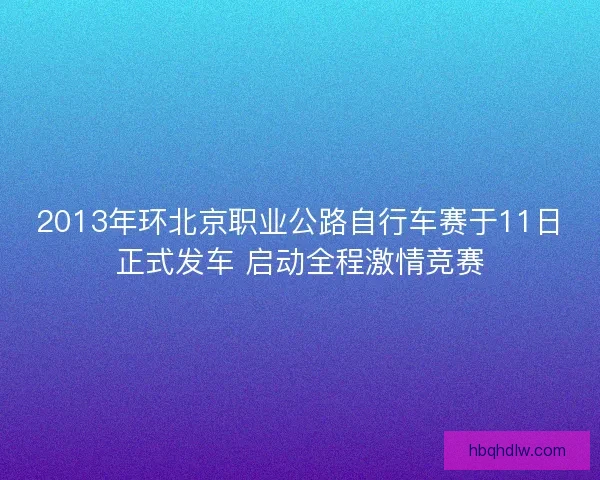 2013年环北京职业公路自行车赛于11日正式发车 启动全程激情竞赛