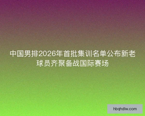中国男排2026年首批集训名单公布新老球员齐聚备战国际赛场