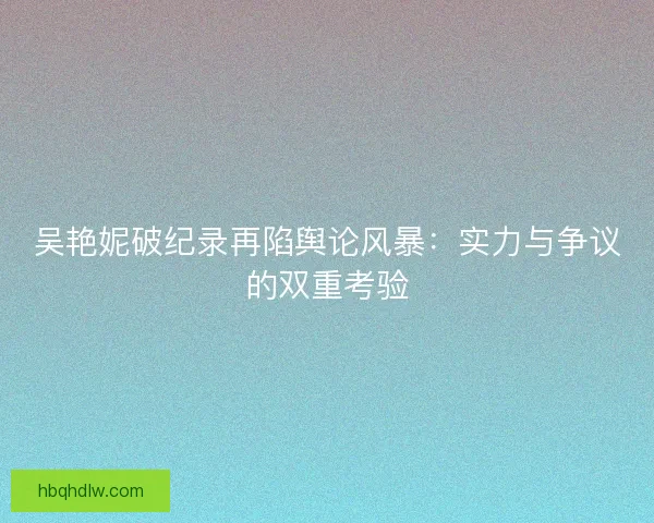吴艳妮破纪录再陷舆论风暴：实力与争议的双重考验