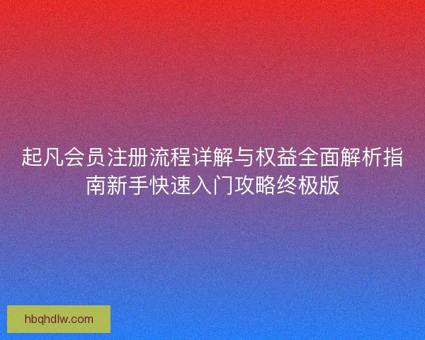起凡会员注册流程详解与权益全面解析指南新手快速入门攻略终极版