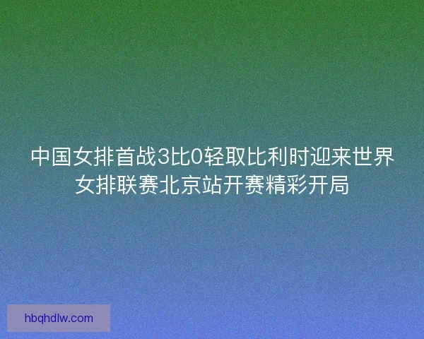 中国女排首战3比0轻取比利时迎来世界女排联赛北京站开赛精彩开局
