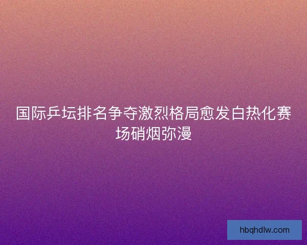 国际乒坛排名争夺激烈格局愈发白热化赛场硝烟弥漫 国际乒坛排名争夺激烈格局愈发白热化赛场硝烟弥漫