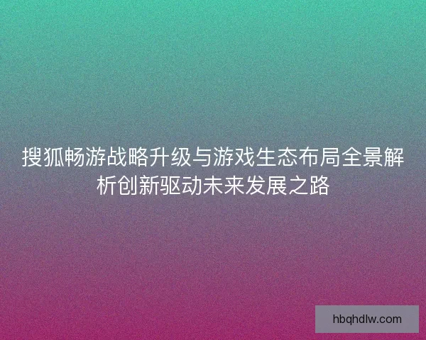 搜狐畅游战略升级与游戏生态布局全景解析创新驱动未来发展之路