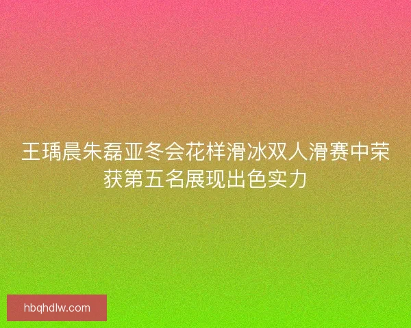 王瑀晨朱磊亚冬会花样滑冰双人滑赛中荣获第五名展现出色实力