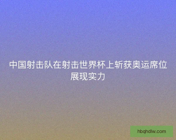 中国射击队在射击世界杯上斩获奥运席位展现实力
