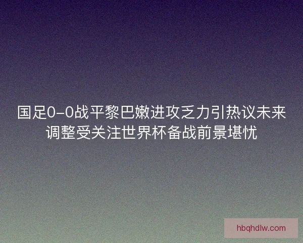 国足0-0战平黎巴嫩进攻乏力引热议未来调整受关注世界杯备战前景堪忧