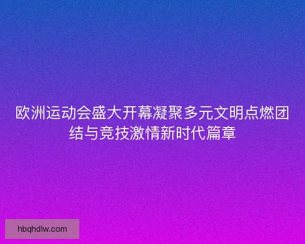 欧洲运动会盛大开幕凝聚多元文明点燃团结与竞技激情新时代篇章