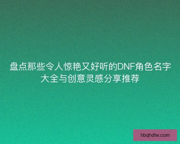 盘点那些令人惊艳又好听的DNF角色名字大全与创意灵感分享推荐