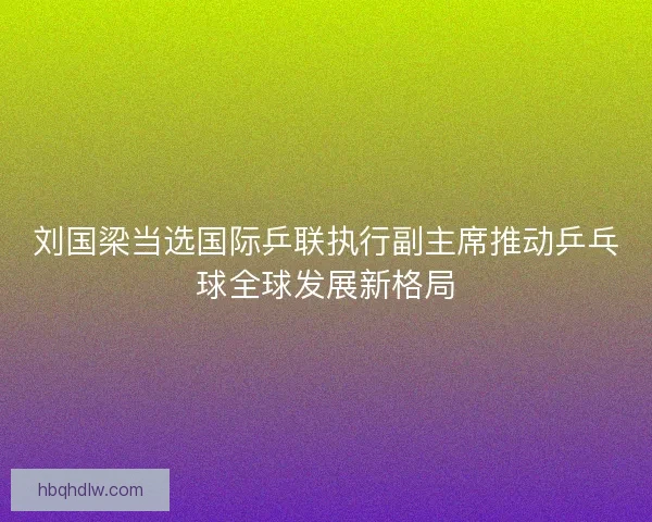 刘国梁当选国际乒联执行副主席推动乒乓球全球发展新格局