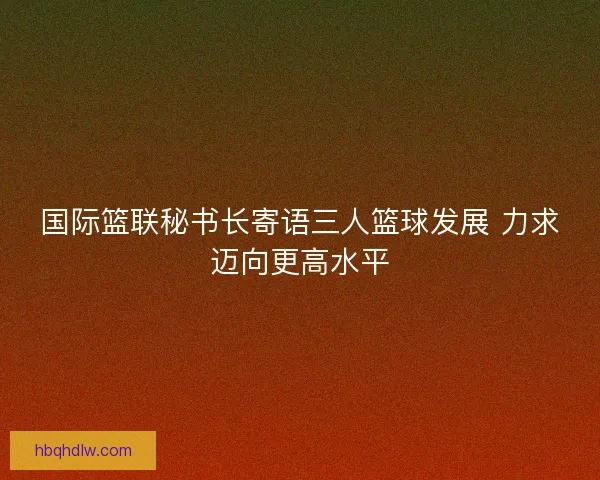国际篮联秘书长寄语三人篮球发展 力求迈向更高水平