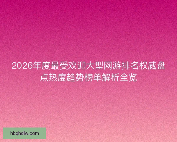 2026年度最受欢迎大型网游排名权威盘点热度趋势榜单解析全览