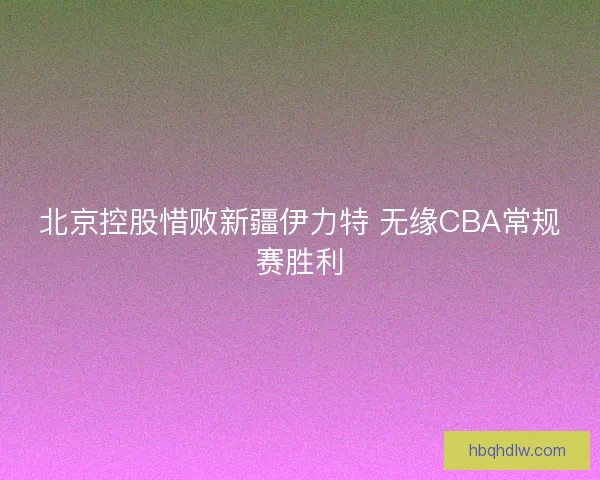 北京控股惜败新疆伊力特 无缘CBA常规赛胜利 北京控股惜败新疆伊力特 无缘CBA常规赛胜利