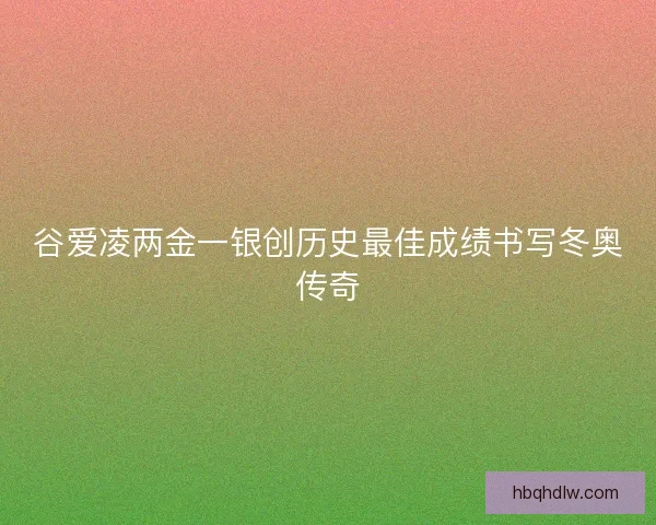 谷爱凌两金一银创历史最佳成绩书写冬奥传奇