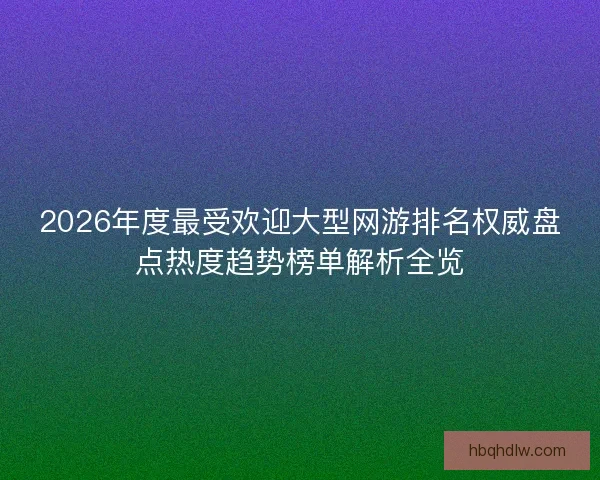 2026年度最受欢迎大型网游排名权威盘点热度趋势榜单解析全览