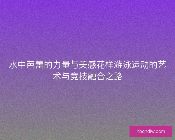 水中芭蕾的力量与美感花样游泳运动的艺术与竞技融合之路 水中芭蕾的力量与美感花样游泳运动的艺术与竞技融合之路