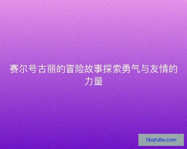 赛尔号古丽的冒险故事探索勇气与友情的力量 赛尔号古丽的冒险故事探索勇气与友情的力量