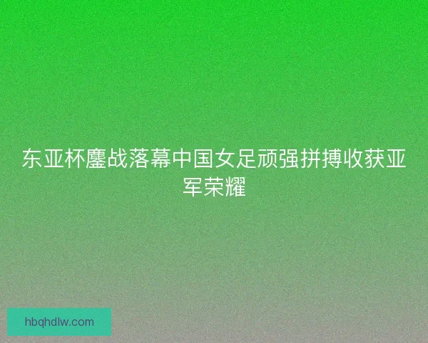 东亚杯鏖战落幕中国女足顽强拼搏收获亚军荣耀 东亚杯鏖战落幕中国女足顽强拼搏收获亚军荣耀
