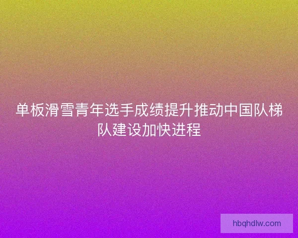 单板滑雪青年选手成绩提升推动中国队梯队建设加快进程