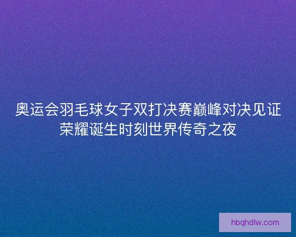奥运会羽毛球女子双打决赛巅峰对决见证荣耀诞生时刻世界传奇之夜
