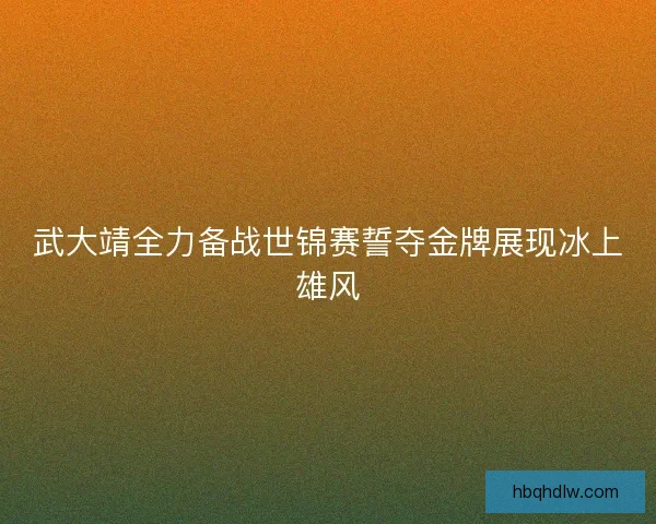 武大靖全力备战世锦赛誓夺金牌展现冰上雄风