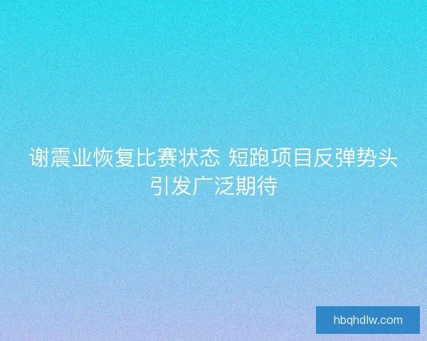 谢震业恢复比赛状态 短跑项目反弹势头引发广泛期待