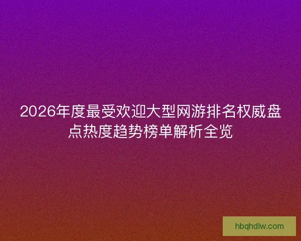 2026年度最受欢迎大型网游排名权威盘点热度趋势榜单解析全览