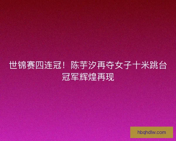 世锦赛四连冠！陈芋汐再夺女子十米跳台冠军辉煌再现