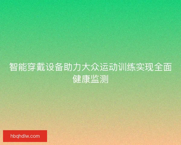 智能穿戴设备助力大众运动训练实现全面健康监测 智能穿戴设备助力大众运动训练实现全面健康监测